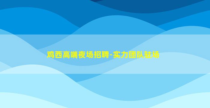鸡西高端夜场招聘-实力团队驻场